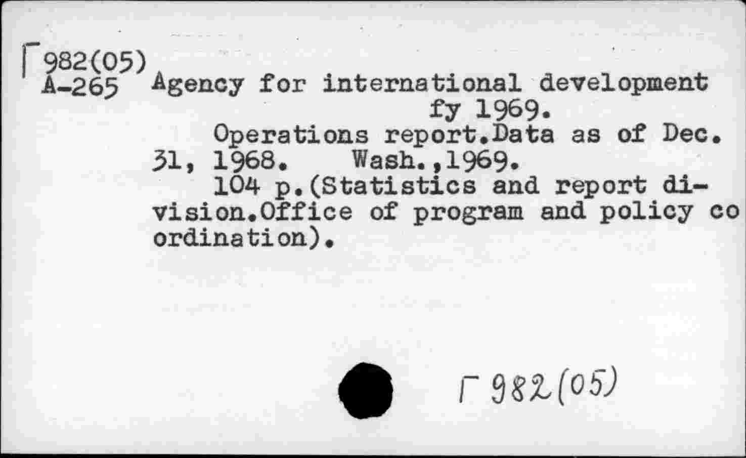 ﻿1'982(05) A-265
Agency for international development fy 1969.
Operations report.Data as of Dec.
51, 1968. Wash.,1969.
104 p.(Statistics and report division.Office of program and policy co ordination).
r 3SZ(05J